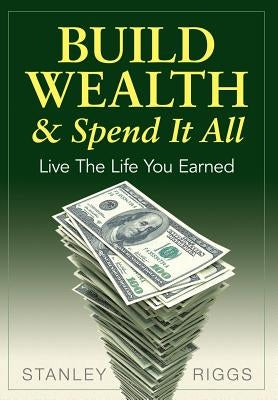 Build Wealth & Spend It All: Live the Life You Earned by Riggs, Stanley Arthur