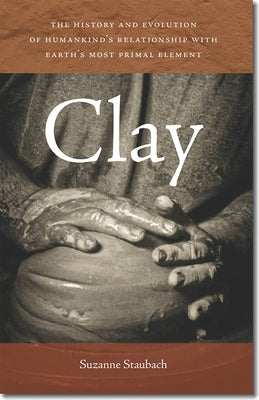 Clay: The History and Evolution of Humankind's Relationship with Earth's Most Primal Element by Staubach, Suzanne