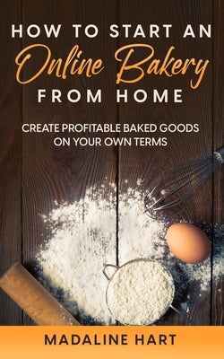 How to Start an Online Bakery from Home: Create Profitable Baked Goods on Your Own Terms by Hart, Madaline