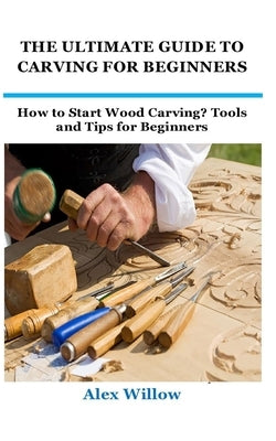 The Ultimate Guide to Carving for Beginners: How to Start Wood Carving? Tools and Tips for Beginners by Willow, Alex