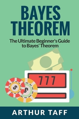 Bayes Theorem: The Ultimate Beginner's Guide to Bayes Theorem by Taff, Arthur