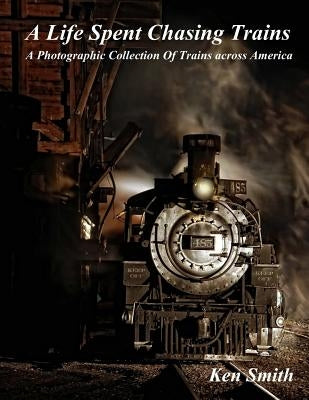A Life Spent Chasing Trains: A Photographic Collection of Trains across America by Smith, Ken