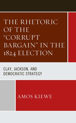 The Rhetoric of the Corrupt Bargain in the 1824 Election: Clay, Jackson, and Democratic Strategy by Kiewe, Amos