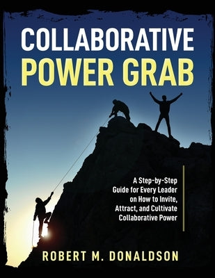 Collaborative Power Grab: A Step-by-Step Guide for Every Leader on How to Invite, Attract, and Cultivate Collaborative Power by Donaldson, Robert M.