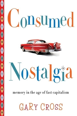 Consumed Nostalgia: Memory in the Age of Fast Capitalism by Cross, Gary