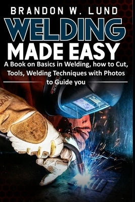Welding Made Easy: A Book on Basics in Welding, how to Cut, Tools, Welding Techniques with Photos to Guide You by W. Lund, Brandon