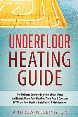 Underfloor Heating Guide: The Ultimate Guide to Learning about Water and Electric Underfloor Heating, Their Pros & Cons and DIY Underfloor Heati by Wellington, Andrew