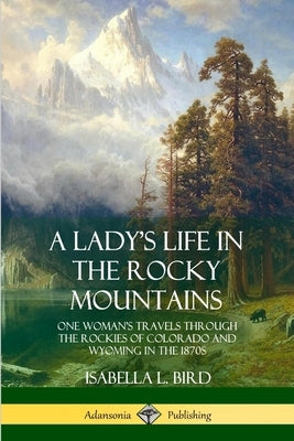 A Lady's Life in the Rocky Mountains: One Woman's Travels Through the Rockies of Colorado and Wyoming in the 1870s by Bird, Isabella L.