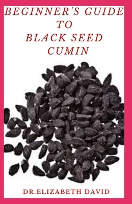 Beginner's Guide to Black Seed Cumin: Alternative Healing and Natural Health Remedies with Black Seed Cumin: Everything You Need To Know by David, Elizabeth