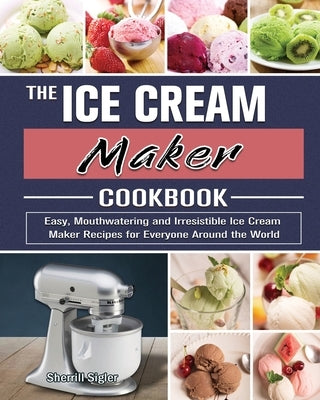 The Ice Cream Maker Cookbook: Easy, Mouthwatering and Irresistible Ice Cream Maker Recipes for Everyone Around the World by Sigler, Sherrill