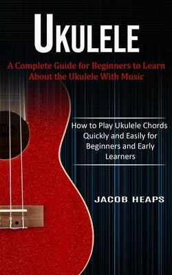 Ukulele: A Complete Guide for Beginners to Learn About the Ukulele With Music (How to Play Ukulele Chords Quickly and Easily fo by Heaps, Jacob