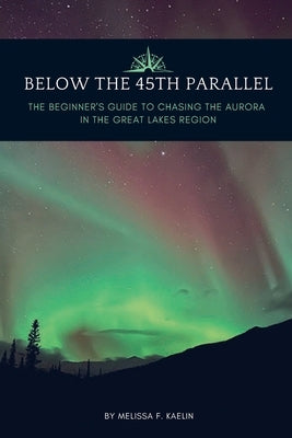 Below the 45th Parallel: The Beginner's Guide to Chasing the Aurora in the Great Lakes Region by Kaelin, Melissa F.