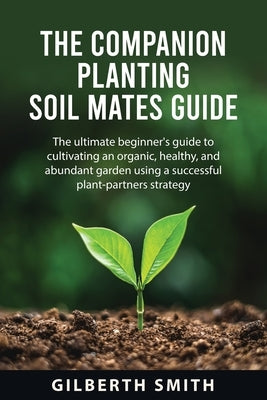 The Companion Planting Soil Mates Guide: The ultimate beginner's guide to cultivating an organic, healthy, and abundant garden using a successful plan by Smith, Gilberth