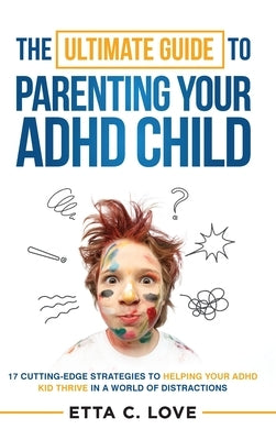 The Ultimate Guide to Parenting Your ADHD Child: 17 Cutting-Edge Strategies to Helping Your ADHD Kid Thrive In a World of Distractions by Love, Etta C.
