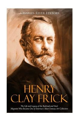 Henry Clay Frick: The Life and Legacy of the Railroad and Steel Magnate Who Became One of America's Most Famous Art Collectors by Charles River Editors