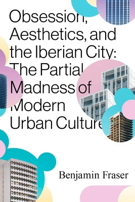 Obsession, Aesthetics, and the Iberian City: The Partial Madness of Modern Urban Culture by Fraser, Benjamin