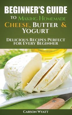 Beginners Guide to Making Homemade Cheese, Butter & Yogurt: Delicious Recipes Perfect for Every Beginner! by Wyatt, Carson