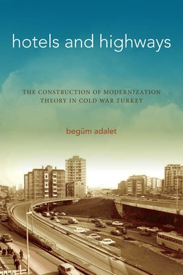 Hotels and Highways: The Construction of Modernization Theory in Cold War Turkey by Adalet, Beg&#252;m