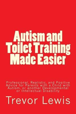 Autism and Toilet Training Made Easier: Professional, Realistic, and Positive Advice for Parents with a Child with Autism, or another Developmental or by Lewis, Trevor Hugh
