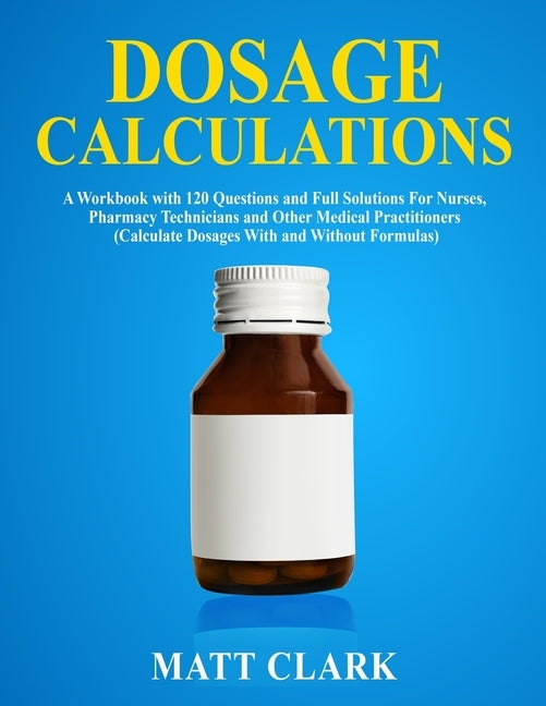 Dosage Calculations: A Workbook with 120 Questions and Full Solutions For Nurses, Pharmacy Technicians and Other Medical Practitioners (Cal by Clark, Matt