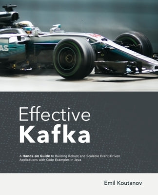 Effective Kafka: A Hands-On Guide to Building Robust and Scalable Event-Driven Applications with Code Examples in Java by Koutanov, Emil