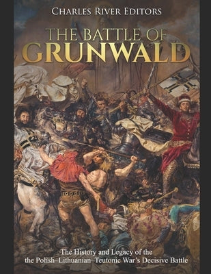 The Battle of Grunwald: The History and Legacy of the the Polish-Lithuanian-Teutonic War's Decisive Battle by Charles River Editors