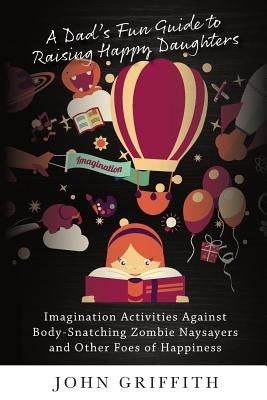 A Dad's Fun Guide to Raising Happy Daughters: Imagination Activities Against &#8232;Body-Snatching Zombie Naysayers&#8232; and Other Foes of Happiness by Griffith, John
