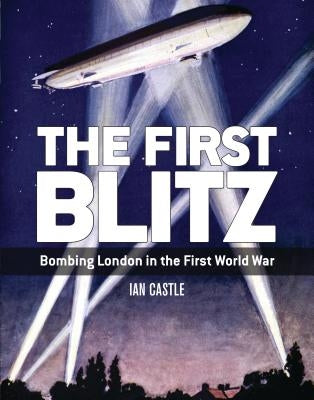 The First Blitz: Bombing London in the First World War by Castle, Ian