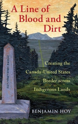 A Line of Blood and Dirt: Creating the Canada-United States Border Across Indigenous Lands by Hoy, Benjamin