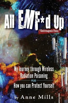 All EMF*d Up (*Electromagnetic Fields): My Journey Through Wireless Radiation Poisoning plus How You Can Protect Yourself by Mills, Anne