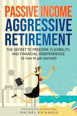 Passive Income, Aggressive Retirement: The Secret to Freedom, Flexibility, and Financial Independence (& how to get started!) by Richards, Rachel