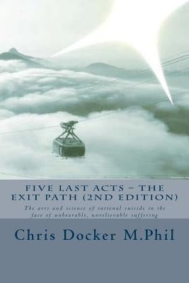 Five Last Acts - The Exit Path (2015 edition): The arts and science of rational suicide in the face of unbearable, unrelievable suffering by Docker, Chris