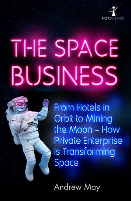 The Space Business: From Hotels in Orbit to Mining the Moon - How Private Enterprise Is Transforming Space by May, Andrew