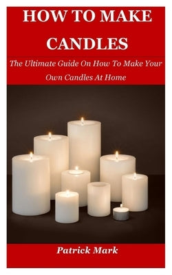 How To Make Candles: The Ultimate Guide On How To Make Your Own Candles At Home by Mark, Patrick