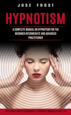 Hypnotism: A Complete Manual on Hypnotism for the Beginner Intermediate and Advanced Practitioner (Learn Mind Control Techniques by Frost, Jose