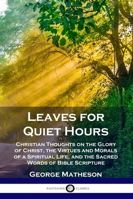 Leaves for Quiet Hours: Christian Thoughts on the Glory of Christ, the Virtues and Morals of a Spiritual Life, and the Sacred Words of Bible S by Matheson, George