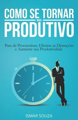Como se Tornar Mais Produtivo: Pare de Procrastinar, Elimine as Distrações e Aumente sua Produtividade by Souza, Ismar