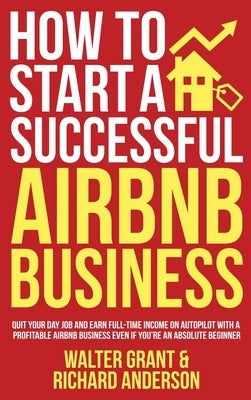 How to Start a Successful Airbnb Business: Quit Your Day Job and Earn Full-time Income on Autopilot With a Profitable Airbnb Business Even if You're a by Grant, Walter