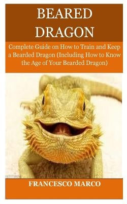 Bearded Dragon: Complete Guide on How to Train and Keep a Bearded Dragon (Including How to Know the Age of Your Bearded Dragon) by Marco, Francesco