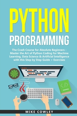 Python Programming: The Crash Course for Absolute Beginners - Master the Art of Python Coding for Machine Learning, Data Science & Artific by Cowley, Mike