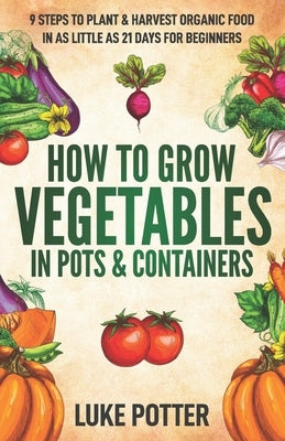 How to Grow Vegetables in Pots and Containers: 9 Steps to Plant & Harvest Organic Food in as Little as 21 Days for Beginners by Potter, Luke