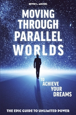 Moving Through Parallel Worlds To Achieve Your Dreams: The Epic Guide To Unlimited Power by Michel, Kevin L.