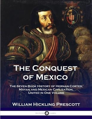 The Conquest of Mexico: The Seven Book History of Hernan Cortes, Mayan and Mexican Civilization, United in One Volume by Prescott, William Hinkling
