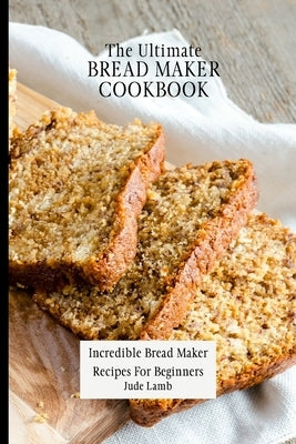 The Ultimate Bread Maker Cookbook: Incredible Bread Maker Recipes For Beginners by Lamb, Jude