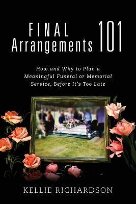 Final Arrangements 101: How and Why to Plan A Meaningful Funeral or Memorial Service, Before It's Too Late by Richardson, Kellie