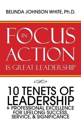 Focus in Action Is Great Leadership: 10 Tenets of Leadership & Professional Excellence by White Ph. D., Belinda Johnson