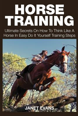 Horse Training: Ultimate Secrets on How to Think Like a Horse in Easy Do It Yourself Training Steps by Evans, Janet