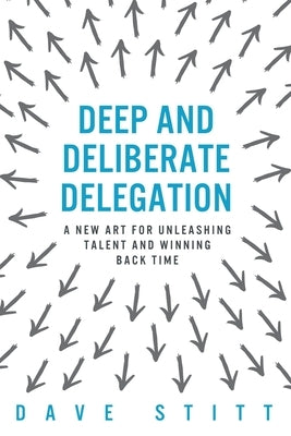 Deep and deliberate delegation: A new art for unleashing talent and winning back time by Stitt, Dave