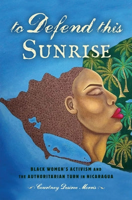 To Defend This Sunrise: Black Women's Activism and the Authoritarian Turn in Nicaragua by Morris, Courtney Desiree