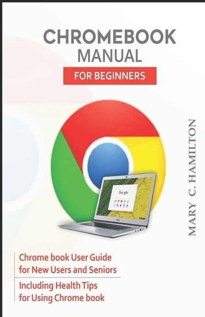 Chromebook Manual for Beginners: Chrome book User Guide for New Users and Seniors Including Health Tips for Using Chrome book by Hamilton, Mary C.